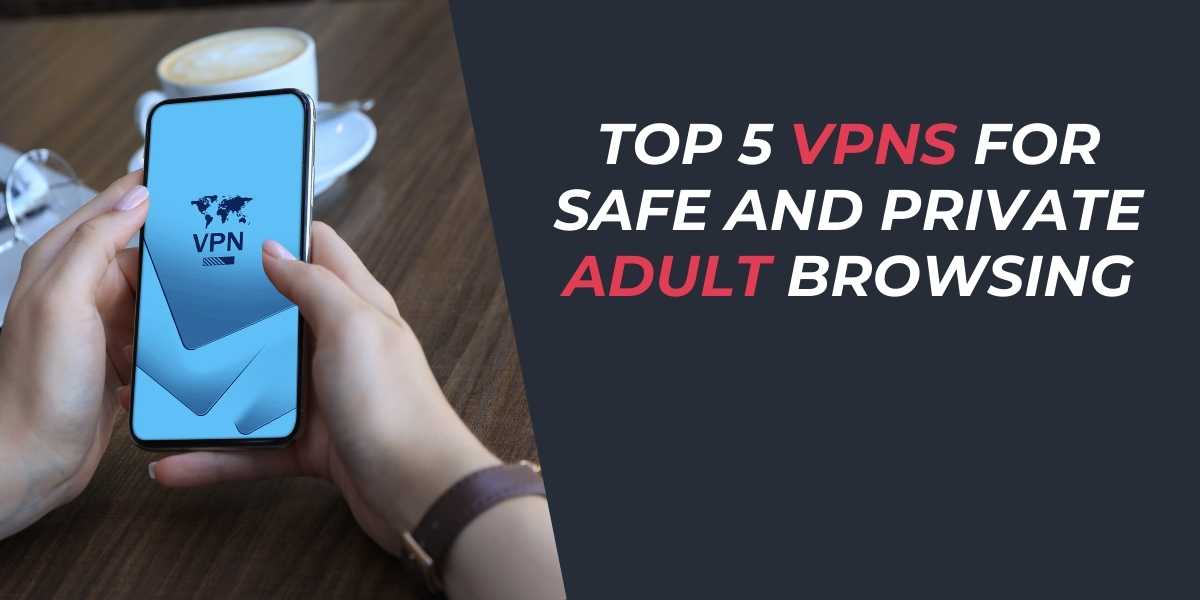 Top 5 VPNs for Safe and Private Adult Browsing in 2025